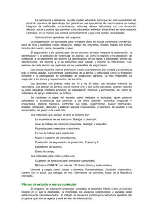 La pertinencia y relevancia de este modelo educativo tiene que ver con la posibilidad de
propiciar procesos de aprendizaje que garanticen una apropiación de conocimientos un manejo
integrado de habilidades, conocimientos, actitudes, valores articulados con una dimensión
afectiva, social y cultural que permitan a los educandos enfrentar situaciones en otros espacios
y tiempos, en un mundo que cambia constantemente y que crea nuevas necesidades.
– Características operativas del programa
La programación de actividades para el trabajo diario en el aula contempla: bienvenida,
pase de lista y asamblea inicial; desayuno; trabajo por proyectos: receso; trabajo con fichas;
minutos del cuento; cierre; despedida y aseo.
El seguimiento a los aprendizajes de los alumnos se hace mediante la observación, la
identificación y la selección de evidencias de avance, así como el registro e incorporación de
evidencias a un expediente del alumno. La identificación de los logros o dificultades orienta las
intervenciones del docente y le da elementos para evaluar y mejorar su intervención. Los
avances de cada alumno es registrada en los cuadernillos de seguimiento.
Los únicos requisitos para la promoción o para la acreditación son la edad y la asistencia
más o menos regular, considerando condiciones de la familia y comunidad como la migración
temporal o la participación en actividades de producción agrícola. Lo más importante es
responder a los ritmos y requerimientos de los niños.
Los docentes son jóvenes entre los 14 y los 24 años, con estudios mínimos de
secundaria, que prestan un servicio social durante uno o dos ciclos escolares, quienes realizan
su tarea educativa mediante procesos de capacitación intensiva y permanente, así como de
materiales de apoyo elaborados ex profeso.
Se considera el papel del docente como mediador o facilitador, quien propone
actividades o experiencias que permitan a los niños observar, comentar, preguntar y
preguntarse, elaborar hipótesis, confrontar sus ideas, experimentar, buscar información,
analizar, reflexionar, descubrir y elaborar algunas conclusiones, e interviene de acuerdo a las
necesidades del grupo o de cada niño.
Los materiales que apoyan la labor el docente son:
La experiencia de ser instructor. Dialogar y Descubrir.
Guía de trabajo del instructor preescolar. Dialogar y Descubrir.
Proyectos para preescolar comunitario.
Fichas de trabajo para preescolar.
Mapa o cuaderno de competencias.
Cuadernillo de seguimiento de preescolar, Etapas I y II.
Expediente del alumno.
Diario de campo.
Los materiales para niñas y niños son:
Cuaderno de ejercicios para preescolar comunitario.
Biblioteca CONAFE con más de 130 títulos (libros y audiocasetes).
Láminas y juegos como: Letras y números, Rompecabezas, Contador matemático,
Carrera por la salud, Las tortugas de mar, Memorama de animales, Mapa de la República
Mexicana.
Planes de estudio o marco curricular
El programa de educación preescolar considera al desarrollo infantil como un proceso
integral en el que la afectividad, la motricidad, los aspectos cognoscitivos y sociales están
estrechamente interrelacionados. El método de proyectos constituye la estructura operativa del
programa que aún es vigente y está en vías de reformulación.
 