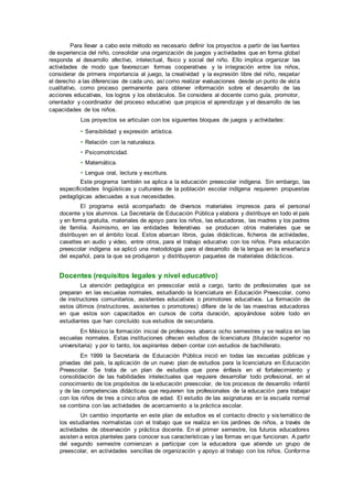 Para llevar a cabo este método es necesario definir los proyectos a partir de las fuentes
de experiencia del niño, consolidar una organización de juegos y actividades que en forma global
responda al desarrollo afectivo, intelectual, físico y social del niño. Ello implica organizar las
actividades de modo que favorezcan formas cooperativas y la integración entre los niños,
considerar de primera importancia al juego, la creatividad y la expresión libre del niño, respetar
el derecho a las diferencias de cada uno, así como realizar evaluaciones desde un punto de vista
cualitativo, como proceso permanente para obtener información sobre el desarrollo de las
acciones educativas, los logros y los obstáculos. Se considera al docente como guía, promotor,
orientador y coordinador del proceso educativo que propicia el aprendizaje y el desarrollo de las
capacidades de los niños.
Los proyectos se articulan con los siguientes bloques de juegos y actividades:
• Sensibilidad y expresión artística.
• Relación con la naturaleza.
• Psicomotricidad.
• Matemática.
• Lengua oral, lectura y escritura.
Este programa también se aplica a la educación preescolar indígena. Sin embargo, las
especificidades lingüísticas y culturales de la población escolar indígena requieren propuestas
pedagógicas adecuadas a sus necesidades.
El programa está acompañado de diversos materiales impresos para el personal
docente y los alumnos. La Secretaría de Educación Pública y elabora y distribuye en todo el país
y en forma gratuita, materiales de apoyo para los niños, las educadoras, las madres y los padres
de familia. Asimismo, en las entidades federativas se producen otros materiales que se
distribuyen en el ámbito local. Estos abarcan libros, guías didácticas, ficheros de actividades,
casettes en audio y video, entre otros, para el trabajo educativo con los niños. Para educación
preescolar indígena se aplicó una metodología para el desarrollo de la lengua en la enseñanza
del español, para la que se produjeron y distribuyeron paquetes de materiales didácticos.
Docentes (requisitos legales y nivel educativo)
La atención pedagógica en preescolar está a cargo, tanto de profesionales que se
preparan en las escuelas normales, estudiando la licenciatura en Educación Preescolar, como
de instructores comunitarios, asistentes educativos o promotores educativos. La formación de
estos últimos (instructores, asistentes o promotores) difiere de la de las maestras educadoras
en que estos son capacitados en cursos de corta duración, apoyándose sobre todo en
estudiantes que han concluído sus estudios de secundaria.
En México la formación inicial de profesores abarca ocho semestres y se realiza en las
escuelas normales. Estas instituciones ofrecen estudios de licenciatura (titulación superior no
universitaria) y por lo tanto, los aspirantes deben contar con estudios de bachillerato.
En 1999 la Secretaría de Educación Pública inició en todas las escuelas públicas y
privadas del país, la aplicación de un nuevo plan de estudios para la licenciatura en Educación
Preescolar. Se trata de un plan de estudios que pone énfasis en el fortalecimiento y
consolidación de las habilidades intelectuales que requiere desarrollar todo profesional, en el
conocimiento de los propósitos de la educación preescolar, de los procesos de desarrollo infantil
y de las competencias didácticas que requieren los profesionales de la educación para trabajar
con los niños de tres a cinco años de edad. El estudio de las asignaturas en la escuela normal
se combina con las actividades de acercamiento a la práctica escolar.
Un cambio importante en este plan de estudios es el contacto directo y sistemático de
los estudiantes normalistas con el trabajo que se realiza en los jardines de niños, a través de
actividades de observación y práctica docente. En el primer semestre, los futuros educadores
asisten a estos planteles para conocer sus características y las formas en que funcionan. A partir
del segundo semestre comienzan a participar con la educadora que atiende un grupo de
preescolar, en actividades sencillas de organización y apoyo al trabajo con los niños. Conforme
 