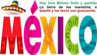 Hoy toca México lindo y querido.
La tierra de los mariachis, el
tequila y los tacos con guacamole.
 