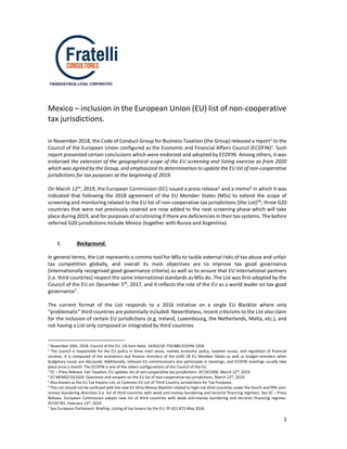 1
FINANZAS-FISCAL-LEGAL CORPORATIVO
Mexico – inclusion in the European Union (EU) list of non-cooperative
tax jurisdictions.
In November 2018, the Code of Conduct Group for Business Taxation (the Group) released a report1 to the
Council of the European Union configured as the Economic and Financial Affairs Council (ECOFIN)2
. Such
report presented certain conclusions which were endorsed and adopted by ECOFIN. Among others, it was
endorsed the extension of the geographical scope of the EU screening and listing exercise as from 2020
which was agreed by the Group, and emphasized its determination to update the EU list of non-cooperative
jurisdictions for tax purposes at the beginning of 2019.
On March 12th, 2019, the European Commission (EC) issued a press release3 and a memo4 in which it was
indicated that following the 2018 agreement of the EU Member States (MSs) to extend the scope of
screening and monitoring related to the EU list of non-cooperative tax jurisdictions (the List)56
, three G20
countries that were not previously covered are now added to the next screening phase which will take
place during 2019, and for purposes of scrutinizing if there are deficiencies in their tax systems. The before
referred G20 jurisdictions include Mexico (together with Russia and Argentina).
I. Background.
In general terms, the List represents a commo tool for MSs to tackle external risks of tax abuse and unfair
tax competition globally, and overall its main objectives are to improve tax good governance
(internationally recognised good governance criteria) as well as to ensure that EU international partners
(i.e. third countries) respect the same international standards as MSs do. The List was first adopted by the
Council of the EU on December 5th
, 2017, and it reflects the role of the EU as a world leader on tax good
governance7.
The current format of the List responds to a 2016 initiative on a single EU Blacklist where only
“problematic” third countries are potentially included. Nevertheless, recent criticisms to the List also claim
for the inclusion of certain EU jurisdictions (e.g. Ireland, Luxembourg, the Netherlands, Malta, etc.), and
not having a List only composed or integrated by third countries.
1
November 20th, 2018. Council of the EU. I/A Item Note. 14363/18. FISC480.ECOFIN 1058.
2 The council is responsible for the EU policy in three main areas, namely economic policy, taxation issues, and regulation of financial
services. It is composed of the economics and finance ministers of the (still) 28 EU Member States as well as budget ministers when
budgetary issues are discussed. Additionally, relevant EU commissioners also participate in meetings, and ECOFIN meetings usually take
place once a month. The ECOFIN is one of the oldest configurations of the Council of the EU.
3
EC – Press Release. Fair Taxation: EU updates list of non-cooperative tax jurisdictions. IP/19/1606. March 12th
, 2019.
4
EC MEMO/19/1629. Questions and answers on the EU list of non-cooperative tax jurisdictions. March 12th
, 2019.
5
Also known as the EU Tax Havens List, or Common EU List of Third Country Jurisdictions for Tax Purposes.
6
This List should not be confused with the new EU Dirty-Money Blacklist related to high-risk third countries under the fourth and fifth anti-
money laundering directives (i.e. list of third countries with weak anti-money laundering and terrorist financing regimes). See EC – Press
Release. European Commission adopts new list of third countries with weak anti-money laundering and terrorist financing regimes.
IP/19/781. February 13th
, 2019.
7
See European Parliament. Briefing. Listing of tax havens by the EU. PE 621.872-May 2018.
 
