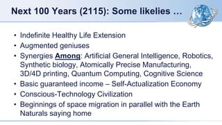Next 100 Years (2115): Some likelies …
• Indefinite Healthy Life Extension
• Augmented geniuses
• Synergies Among: Artificial General Intelligence, Robotics,
Synthetic biology, Atomically Precise Manufacturing,
3D/4D printing, Quantum Computing, Cognitive Science
• Basic guaranteed income – Self-Actualization Economy
• Conscious-Technology Civilization
• Beginnings of space migration in parallel with the Earth
Naturals saying home
 