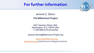 For further information
Jerome C. Glenn
The Millennium Project
4421 Garrison Street, NW,
Washington, D.C. 20016 USA
+1-202-686-5179 phone/fax
Jerome.Glenn@Millennium-Project.org
www.StateoftheFuture.org
www.themp.org (Global Futures Intelligence System)
 