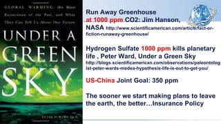 Run Away Greenhouse
at 1000 ppm CO2: Jim Hanson,
NASA http://www.scientificamerican.com/article/fact-or-
fiction-runaway-greenhouse/
Hydrogen Sulfate 1000 ppm kills planetary
life , Peter Ward, Under a Green Sky
http://blogs.scientificamerican.com/observations/paleontolog
ist-peter-wards-medea-hypothesis-life-is-out-to-get-you/
US-China Joint Goal: 350 ppm
The sooner we start making plans to leave
the earth, the better…Insurance Policy
 