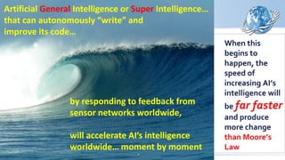 When this
begins to
happen, the
speed of
increasing AI’s
intelligence will
be far faster
and produce
more change
than Moore’s
Law
by responding to feedback from
sensor networks worldwide,
will accelerate AI’s intelligence
worldwide… moment by moment
Artificial General Intelligence or Super Intelligence…
that can autonomously “write” and
improve its code…
 