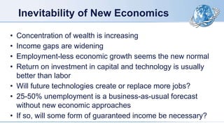 Inevitability of New Economics
• Concentration of wealth is increasing
• Income gaps are widening
• Employment-less economic growth seems the new normal
• Return on investment in capital and technology is usually
better than labor
• Will future technologies create or replace more jobs?
• 25-50% unemployment is a business-as-usual forecast
without new economic approaches
• If so, will some form of guaranteed income be necessary?
 