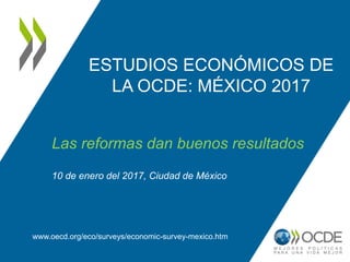 ESTUDIOS ECONÓMICOS DE
LA OCDE: MÉXICO 2017
www.oecd.org/eco/surveys/economic-survey-mexico.htm
Las reformas dan buenos resultados
10 de enero del 2017, Ciudad de México
 