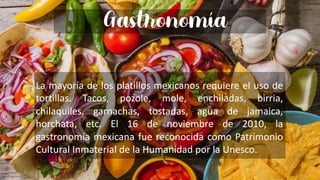 Gastronomia
hay que poner enchiladas tacos y esas madres
Gastronomía
La mayoría de los platillos mexicanos requiere el uso de
tortillas. Tacos, pozole, mole, enchiladas, birria,
chilaquiles, garnachas, tostadas, agua de jamaica,
horchata, etc. El 16 de noviembre de 2010, la
gastronomía mexicana fue reconocida como Patrimonio
Cultural Inmaterial de la Humanidad por la Unesco.
 