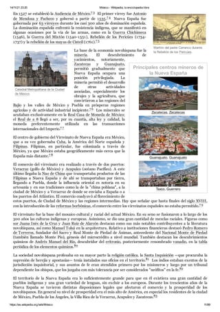 14/11/21 23:20 México - Wikipedia, la enciclopedia libre
https://es.wikipedia.org/wiki/México 11/89
Martirio del padre Carranco durante
la Rebelión de los Pericúes.
Catedral Metropolitana de la Ciudad
de México.
Principales centros mineros de
la Nueva España


Zacatecas, Zacatecas


Guanajuato, Guanajuato


Taxco, Guerrero
En 1527 se estableció la Audiencia de México.7 3 ​El primer virrey fue Antonio
de Mendoza y Pacheco y gobernó a partir de 1535.7 4 ​ Nueva España fue
gobernada por 63 virreyes durante los casi 300 años de dominación española.
La dominación española enfrentó la resistencia indígena, que se manifestó en
algunas ocasiones por la vía de las armas, como en la Guerra Chichimeca
(1546), la Guerra del Mixtón (1540-1551), Rebelión de los Pericúes (1734-
1737) y la rebelión de los mayas de Cisteil (1761).7 5 ​
La base de la economía novohispana fue la
minería. El descubrimiento de
yacimientos, notoriamente,
Zacatecas y Guanajuato,
permitió gradualmente que
Nueva España ocupara una
posición privilegiada. La
minería permitió el desarrollo
de otras actividades
asociadas, especialmente los
obrajes y la agricultura, que
convirtieron a las regiones del
Bajío y los valles de México y Puebla en prósperas regiones
agrícolas y de actividad industrial incipiente.7 6 ​Los minerales se
acuñaban exclusivamente en la Real Casa de Moneda de México;
el Real de a 8 llegó a ser, por su cuantía, alta ley y calidad, la
moneda preferentemente utilizada en las transacciones
internacionales del Imperio.7 7 ​
El centro de gobierno del Virreinato de Nueva España era México,
que a su vez gobernaba Cuba, la América del Norte española y
Filipinas. Filipinas, en particular, fue colonizada a través de
México, ya que México estaba geográficamente más cerca que la
España más distante.7 8 ​
El comercio del virreinato era realizado a través de dos puertos:
Veracruz (golfo de México) y Acapulco (océano Pacífico). A este
último llegaba la Nao de China que transportaba productos de las
Filipinas a Nueva España y de ahí se transportaban por tierra,
llegando a Puebla, donde la influencia oriental es notoria en su
artesanía y en sus tradiciones como la de la "china poblana", a la
ciudad de México y a Veracruz de donde se enviaba a España o a
los puertos del Atlántico. El comercio coadyuvó al florecimiento de
estos puertos, de Ciudad de México y las regiones intermedias. Hay que señalar que hasta finales del siglo XVIII,
con la introducción de las reformas borbónicas, el comercio entre los virreinatos españoles no estaba permitido.7 9 ​
El virreinato fue la base del mosaico cultural y racial del actual México. En su seno se fusionaron a lo largo de los
300 años las culturas indígenas y europeas. Asimismo, se dio una gran cantidad de mezclas raciales. Figuras como
sor Juana Inés de la Cruz y Juan Ruiz de Alarcón destacan como sus más notables contribuyentes a la literatura
novohispana, así como Manuel Tolsá en la arquitectura. Relativo a instituciones financieras destacó Pedro Romero
de Terreros, fundador del Sacro y Real Monte de Piedad de Ánimas, antecedente del Nacional Monte de Piedad
(también llamado Monte Pío), génesis del microcrédito a nivel mundial. También destacan los descubrimientos
químicos de Andrés Manuel del Río, descubridor del eritronio, posteriormente renombrado vanadio, en la tabla
periódica de los elementos químicos.80 ​
La sociedad novohispana profesaba en su mayor parte la religión católica, la Santa Inquisición —que procuraba la
supresión de herejía y apostasías— tenía instalados sus oficios en el territorio.81 ​Los indios estaban exentos de la
jurisdicción inquisitorial, y sus asuntos de fe eran atendidos primero por los misioneros y luego por un tribunal
dependiente los obispos, que los juzgaba con más tolerancia por ser considerados "neófitos" en la fe.82 ​
El territorio de la Nueva España era lo suficientemente grande para que en él existiera una gran cantidad de
pueblos indígenas y una gran variedad de lenguas, sin excluir a los europeos. Durante los trescientos años de la
Nueva España se tuvieron distintas disposiciones legales que afectaron el comercio y la prosperidad de los
novohispanos. En general su nivel de prosperidad era el más alto de América, en especial los residentes de la ciudad
de México, Puebla de los Ángeles, la Villa Rica de la Veracruz, Acapulco y Zacatecas.83 ​
 