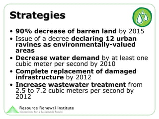 Strategies 90%   decrease of barren land  by 2015 Issue of a decree  declaring 12 urban ravines as environmentally-valued areas Decrease water demand  by at least one cubic meter per second by 2010 Complete replacement of damaged infrastructure  by 2012 Increase wastewater treatment  from 2.5 to 7.2 cubic meters per second by 2012 