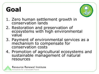 Goal Zero human settlement growth in conservation lands  Restoration and preservation of ecosystems with high environmental value  Payment of environmental services as a mechanism to compensate for conservation costs  Promotion of agricultural ecosystems and sustainable management of natural resources  