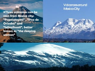 Volcanoes around Mexico City Three volcanoes can be seen from Mexico city: “Popocatepetl” , “Pico de Orizaba” and “Ixtlazíhuatl”, better known as “the sleeping woman” 