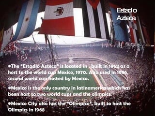 The “Estadio Azteca” is located in , built in 1962 as a host to the world cup Mexico, 1970. Also used in 1986, second world cup hosted by Mexico. Mexico is the only country in latinamerica which has been host to two world cups and the olimpics.  Mexico City also has the “Olimpico”, built to host the Olimpics in 1968 Estadio Azteca 