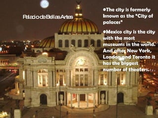 The city is formerly known as the “City of palaces” Mexico city is the city with the most museums in the world. And after New York, London and Toronto it has the biggest number of theaters.  Palacio de Bellas Artes 