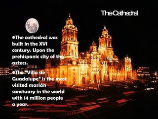 The cathedral was built in the XVI century. Upon the prehispanic city of the aztecs.  The “Villa de Guadalupe” is the most visited marian sanctuary in the world with 14 million people a year.  The Cathedral 