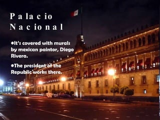 Palacio Nacional It’s covered with murals by mexican paintor, Diego Rivera.  The president of the Republic works there. 