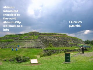Mexico introduced  chocolate  to the world Mexico City was built on a lake  Cuicuilco pyramids 