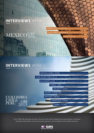 Since 1998, GRI meetings provide a forum for the world’s leading real estate players to develop
valuable relationships, find new business partners, and strengthen their global networks.
MEXICOGRI
2016
TOMÁS GARCÍA NICOLÍN, Nuevos Proyectos, PEMEX
GUILLERMO SILBERMAN, Vice President, W.P Carey
JORGE AVALOS, CEO, FibraMTY
COLOMBIA
CHILE
PERU GRI
2015
INTERVIEWS WITH
CRISTIAN ARMAS MOREL, Director Ejecutivo, Empresa Armas
JUAN FELIPE YARCE VILLA, Country Manager Colombia, Grupo Lar
ALEJANDRO LUNA, VP Latam, GLL Real Estate Partners GmbH
TOMÁS URIBE, Managing Partner, Jaguar Capital
MAURICIO VARELA, CEO, Empresa Socovesa
ANDRÉS STÖRMANN, Partner, E&S Property Investment
ANTHONY DIBIASE, Principal, CA Ventures International
HERNANDO FORERO, Director, Grupo Pegasus
GABRIEL FLÓREZ, Gerente General, Péntaco
INTERVIEWS WITH
 