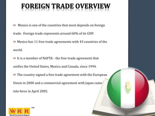 Mexico is one of the countries that most depends on foreign

trade. Foreign trade represents around 60% of its GDP.

  Mexico has 11 free-trade agreements with 43 countries of the

world.

  It is a member of NAFTA - the free-trade agreement that

unifies the United States, Mexico and Canada, since 1994.

  The country signed a free trade agreement with the European

Union in 2000 and a commercial agreement with Japan came

into force in April 2005.
 