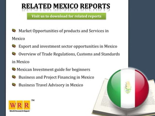 Visit us to download for related reports


   Market Opportunities of products and Services in
Mexico
   Export and investment sector opportunities in Mexico
   Overview of Trade Regulations, Customs and Standards
in Mexico
  Mexican Investment guide for beginners
   Business and Project Financing in Mexico
   Business Travel Advisory in Mexico
 