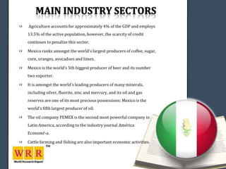 Agriculture accounts for approximately 4% of the GDP and employs
13.5% of the active population, however, the scarcity of credit
continues to penalize this sector.

Mexico ranks amongst the world's largest producers of coffee, sugar,
corn, oranges, avocadoes and limes.

Mexico is the world's 5th biggest producer of beer and its number
two exporter.

It is amongst the world's leading producers of many minerals,
including silver, fluorite, zinc and mercury, and its oil and gas
reserves are one of its most precious possessions: Mexico is the
world's fifth largest producer of oil.

The oil company PEMEX is the second most powerful company in
Latin America, according to the industry journal América
Economŕ­a.

Cattle farming and fishing are also important economic activities.
 