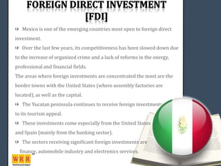 Mexico is one of the emerging countries most open to foreign direct
investment.
   Over the last few years, its competitiveness has been slowed down due
to the increase of organized crime and a lack of reforms in the energy,
professional and financial fields.
The areas where foreign investments are concentrated the most are the
border towns with the United States (where assembly factories are
located), as well as the capital.
   The Yucatan peninsula continues to receive foreign investments thanks
to its tourism appeal.
   These investments come especially from the United States
and Spain (mainly from the banking sector).
   The sectors receiving significant foreign investments are
  finance, automobile industry and electronics services.
 