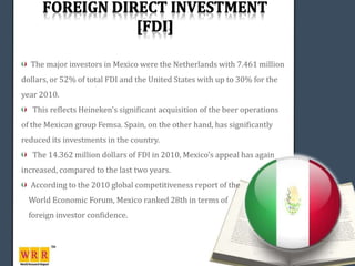 The major investors in Mexico were the Netherlands with 7.461 million
dollars, or 52% of total FDI and the United States with up to 30% for the
year 2010.
   This reflects Heineken's significant acquisition of the beer operations
of the Mexican group Femsa. Spain, on the other hand, has significantly
reduced its investments in the country.
   The 14.362 million dollars of FDI in 2010, Mexico's appeal has again
increased, compared to the last two years.
  According to the 2010 global competitiveness report of the
  World Economic Forum, Mexico ranked 28th in terms of
  foreign investor confidence.
 