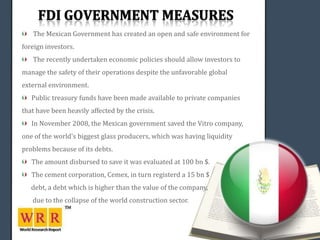 The Mexican Government has created an open and safe environment for
foreign investors.
   The recently undertaken economic policies should allow investors to
manage the safety of their operations despite the unfavorable global
external environment.
   Public treasury funds have been made available to private companies
that have been heavily affected by the crisis.
   In November 2008, the Mexican government saved the Vitro company,
one of the world's biggest glass producers, which was having liquidity
problems because of its debts.
   The amount disbursed to save it was evaluated at 100 bn $.
   The cement corporation, Cemex, in turn registerd a 15 bn $
   debt, a debt which is higher than the value of the company,
   due to the collapse of the world construction sector.
 