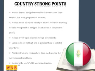 Mexico forms a bridge between North America and Latin

America due to its geographical location;

   Mexico has an extensive variety of natural resources allowing

for the development of all types of industries at competitive

prices;

   Mexico is very open to direct foreign investments;

   Labor costs are not high and in general, there is a skilled

labor force;

   Positive structural reforms have been made during the

current presidential term;

   Mexico is the world's 8th tourist destination.
 
