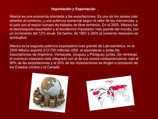 Importación y Exportación México es una economía orientada a las exportaciones. Es uno de los países más abiertos al comercio, y una potencia comercial según el valor de las mercancías, y el país con el mayor número de tratados de libre comercio. En el 2005, México fue el decimoquinto exportador y el duodécimo importador más grande del mundo, con un incremento del 12% anual. De hecho, de 1991 a 2005 el comercio mexicano se quintuplicó. México es la segunda potencia exportadora más grande de Latinoamérica; en el 2005 México exportó 213.700 millones USD, el equivalente a todas las exportaciones de Argentina, Venezuela, Uruguay y Paraguay juntas. Sin embargo, el comercio mexicano está integrado con el de sus socios norteamericanos: casi el 90% de las exportaciones y el 55% de las importaciones se dirigen o provienen de los Estados Unidos y el Canadá. 