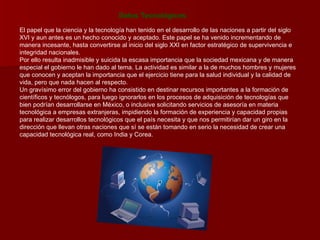 Datos Tecnológicos El papel que la ciencia y la tecnología han tenido en el desarrollo de las naciones a partir del siglo XVI y aun antes es un hecho conocido y aceptado. Este papel se ha venido incrementando de manera incesante, hasta convertirse al inicio del siglo XXI en factor estratégico de supervivencia e integridad nacionales.  Por ello resulta inadmisible y suicida la escasa importancia que la sociedad mexicana y de manera especial el gobierno le han dado al tema. La actividad es similar a la de muchos hombres y mujeres que conocen y aceptan la importancia que el ejercicio tiene para la salud individual y la calidad de vida, pero que nada hacen al respecto.  Un gravísimo error del gobierno ha consistido en destinar recursos importantes a la formación de científicos y tecnólogos, para luego ignorarlos en los procesos de adquisición de tecnologías que bien podrían desarrollarse en México, o inclusive solicitando servicios de asesoría en materia tecnológica a empresas extranjeras, impidiendo la formación de experiencia y capacidad propias para realizar desarrollos tecnológicos que el país necesita y que nos permitirían dar un giro en la dirección que llevan otras naciones que sí se están tomando en serio la necesidad de crear una capacidad tecnológica real, como India y Corea.  