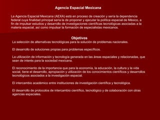 Agencia Espacial Mexicana La Agencia Espacial Mexicana (AEXA) está en proceso de creación y sería la dependencia federal cuya finalidad principal sería la de proponer y ejecutar la política espacial de México, a fin de impulsar estudios y desarrollo de investigaciones científicas tecnológicas asociadas a la materia espacial, así como impulsar la formación de especialistas mexicanos. Objetivos La selección de alternativas tecnológicas para la solución de problemas nacionales.  El desarrollo de soluciones propias para problemas específicos. La utilización de información y tecnología generada en las áreas espaciales y relacionadas, que sean de interés para la sociedad mexicana. El reconocimiento de la importancia que para la economía, la educación, la cultura y la vida social, tiene el desarrollo, apropiación y utilización de los conocimientos científicos y desarrollos tecnológicos asociados a la investigación espacial.  El intercambio académico entre instituciones de investigación científica y tecnológica.  El desarrollo de protocolos de intercambio científico, tecnológico y de colaboración con otras agencias espaciales.  