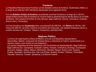 Fronteras La República Mexicana tiene fronteras con los Estados Unidos de América, Guatemala y Belice, a lo largo de un total de 4,301 kilómetros distribuidos de la siguiente forma:  Con los  Estados Unidos de América , se extiende una línea fronteriza a lo largo de 3,152 Km. desde el Monumento 258 al noroeste de Tijuana hasta la desembocadura del Río Bravo en el Golfo de México. Son estados limítrofes al norte del país: Baja California, Sonora, Chihuahua, Coahuila, Nuevo León y Tamaulipas.  La línea fronteriza con  Guatemala  tiene una extensión de 956 Km.; con  Belice  de 193 Km. (No incluye 85.266 Km. de límite marítimo en la Bahía de Chetumal). Los estados fronterizos del sur y sureste del país son: Chiapas, Tabasco, Campeche y Quintana Roo.  Régimen Político La forma de organización política de México es la de una República representativa, democrática, federal, compuesta de Estados libres y soberanos en todo lo concerniente a su régimen interior; pero unidos en una federación. Las partes integrantes de dicha federación son los Estados de Aguascalientes, Baja California, Baja California Sur, Campeche, Coahuila, Colima, Chiapas, Chihuahua, Durango, Guanajuato, Guerrero, Hidalgo, Jalisco, México, Michoacán, Morelos, Nayarit, Nuevo León, Oaxaca, Puebla, Querétaro, Quintana Roo, San Luis Potosí, Sinaloa, Sonora, Tabasco, Tamaulipas, Tlaxcala, Veracruz, Yucatán, Zacatecas y el Distrito Federal. 