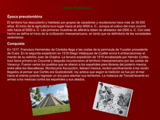 Datos Históricos Época precolombina El territorio fue descubierto y habitado por grupos de cazadores y recolectores hace más de 30.000 años. El inicio de la agricultura tuvo lugar hacia el año 9000 a. C., aunque el cultivo del maíz ocurrió sólo hacia el 5000 a. C. Las primeras muestras de alfarería datan de alrededor del 2500 a. C. Con este hecho se define el inicio de la civilización mesoamericana, en tanto que es definitorio de las sociedades sedentarias.  Conquista En 1517, Francisco Hernández de Córdoba llega a las costas de la península de Yucatán procedente de Cuba. En la segunda expedición en 1518 Diego Velázquez de Cuellar envía 4 embarcaciones al mando de su sobrino Juan de Grijalva. La tercera expedición de 1519 encabezada por Hernán Cortés, tocó tierra primero en Cozumel y después incursionaron al territorio mesoamericano por las costas de Veracruz. Fueron varios los pueblos que se aliaron a los españoles para librarse del poderío mexica, entre ellos los tlaxcaltecas. Moctezuma Xocoyotzin, tlatoani mexica, recibió pacíficamente a los recién llegados al pensar que Cortés era Quetzalcóatl, rey azteca que según la tradición se fue por el mar hacia el oriente jurando regresar un día para retomar sus territorios. La matanza de Toxcatl levantó en armas a los mexicas contra los españoles y sus aliados.  