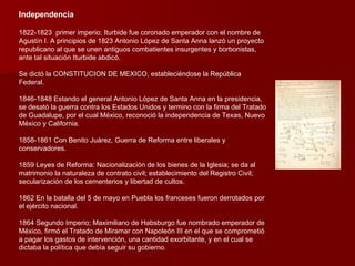 Independencia 1822-1823  primer imperio; Iturbide fue coronado emperador con el nombre de Agustín I. A principios de 1823 Antonio López de Santa Anna lanzó un proyecto republicano al que se unen antiguos combatientes insurgentes y borbonistas, ante tal situación Iturbide abdicó. Se dictó la CONSTITUCION DE MEXICO, estableciéndose la República Federal. 1846-1848 Estando el general Antonio López de Santa Anna en la presidencia, se desató la guerra contra los Estados Unidos y termino con la firma del Tratado de Guadalupe, por el cual México, reconoció la independencia de Texas, Nuevo México y California. 1858-1861 Con Benito Juárez, Guerra de Reforma entre liberales y conservadores. 1859 Leyes de Reforma: Nacionalización de los bienes de la Iglesia; se da al matrimonio la naturaleza de contrato civil; establecimiento del Registro Civil; secularización de los cementerios y libertad de cultos.  1862 En la batalla del 5 de mayo en Puebla los franceses fueron derrotados por el ejército nacional. 1864 Segundo Imperio; Maximiliano de Habsburgo fue nombrado emperador de México, firmó el Tratado de Miramar con Napoleón III en el que se comprometió a pagar los gastos de intervención, una cantidad exorbitante, y en el cual se dictaba la política que debía seguir su gobierno. 