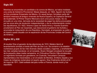 Siglo XIX Mientras se encontraba un candidato a la corona de México, se había instalado una Junta de Gobierno Provisional. Meses después, en 1822, Agustín de Iturbide se hizo proclamar Emperador de México. En aquel tiempo, formaban parte del territorio mexicano el antiguo virreinato de Nueva España y la Capitanía General de Guatemala. El Primer Imperio Mexicano duró unos pocos meses. Se vio envuelto en una crisis, derivada de la necesidad de pagar los daños provocados por los once años de revolución independentista, y de su enfrentamiento contra los republicanos. En 1823, Antonio López de Santa Anna y Vicente Guerrero proclamaron el  Plan de Casamata , que desconoció el gobierno de Iturbide y anunciaba la instauración de una República. Derrotado, el emperador se exilió y el imperio quedó disuelto con la separación de las Provincias Unidas del Centro de América. Siglos XX y XXI Al resultar Díaz el ganador de las elecciones de 1910, Madero llamó al levantamiento armado a través del  Plan de San Luis.  Se sumaron a la rebelión numerosos grupos de las más diversas clases sociales y regiones, y enarbolando las más variadas banderas: en el noroeste, Álvaro Obregón encabezó la revuelta de la pequeña clase media campesina; en Chihuahua Pancho Villa encabezaba un regimiento formado por ganaderos; en Coahuila, Venustiano Carranza representaba a los hacendados; y en el estado de Morelos, Emiliano Zapata y sus tropas de indígenas reclamaban el reparto agrario. Díaz finalmente dimitió el 24 de mayo de 1911. Salió exiliado del país rumbo a Francia, donde murió y fue sepultado. 
