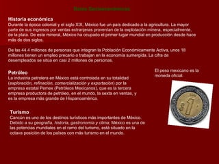 Datos Socioeconómicos Historia económica Durante la época colonial y el siglo XIX, México fue un país dedicado a la agricultura. La mayor parte de sus ingresos por ventas extranjeras provenían de la explotación minera, especialmente, de la plata. De este mineral, México ha ocupado el primer lugar mundial en producción desde hace más de dos siglos. De las 44.4 millones de personas que integran la Población Económicamente Activa, unos 18 millones tienen un empleo precario o trabajan en la economía sumergida. La cifra de desempleados se sitúa en casi 2 millones de personas. El peso mexicano es la moneda oficial.  Petróleo La industria petrolera en México está controlada en su totalidad ( exploración, refinación, comercialización y exportación ) por la empresa estatal Pemex (Petróleos Mexicanos), que es la tercera empresa productora de petróleo, en el mundo, la sexta en ventas, y es la empresa más grande de Hispanoamérica. Turismo Cancún es uno de los destinos turísticos más importantes de México. Debido a su  geografía, historia, gastronomía y clima ; México es una de las potencias mundiales en el ramo del turismo, está situado en la octava posición de los países con más turismo en el mundo. 
