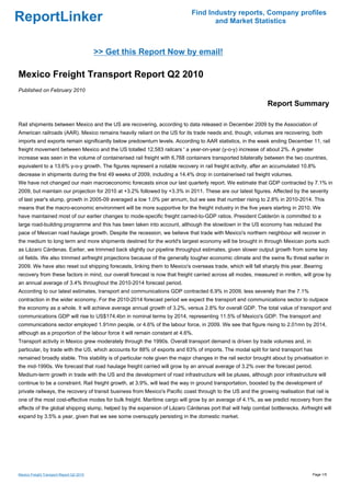 Find Industry reports, Company profiles
ReportLinker                                                                        and Market Statistics



                                          >> Get this Report Now by email!

Mexico Freight Transport Report Q2 2010
Published on February 2010

                                                                                                              Report Summary

Rail shipments between Mexico and the US are recovering, according to data released in December 2009 by the Association of
American railroads (AAR). Mexico remains heavily reliant on the US for its trade needs and, though, volumes are recovering, both
imports and exports remain significantly below predownturn levels. According to AAR statistics, in the week ending December 11, rail
freight movement between Mexico and the US totalled 12,583 railcars ' a year-on-year (y-o-y) increase of about 2%. A greater
increase was seen in the volume of containerised rail freight with 6,768 containers transported bilaterally between the two countries,
equivalent to a 13.6% y-o-y growth. The figures represent a notable recovery in rail freight activity, after an accumulated 10.8%
decrease in shipments during the first 49 weeks of 2009, including a 14.4% drop in containerised rail freight volumes.
We have not changed our main macroeconomic forecasts since our last quarterly report. We estimate that GDP contracted by 7.1% in
2009, but maintain our projection for 2010 at +3.2% followed by +3.3% in 2011. These are our latest figures. Affected by the severity
of last year's slump, growth in 2005-09 averaged a low 1.0% per annum, but we see that number rising to 2.8% in 2010-2014. This
means that the macro-economic environment will be more supportive for the freight industry in the five years starting in 2010. We
have maintained most of our earlier changes to mode-specific freight carried-to-GDP ratios. President Calderón is committed to a
large road-building programme and this has been taken into account, although the slowdown in the US economy has reduced the
pace of Mexican road haulage growth. Despite the recession, we believe that trade with Mexico's northern neighbour will recover in
the medium to long term and more shipments destined for the world's largest economy will be brought in through Mexican ports such
as Lázaro Cárdenas. Earlier, we trimmed back slightly our pipeline throughput estimates, given slower output growth from some key
oil fields. We also trimmed airfreight projections because of the generally tougher economic climate and the swine flu threat earlier in
2009. We have also reset out shipping forecasts, linking them to Mexico's overseas trade, which will fall sharply this year. Bearing
recovery from these factors in mind, our overall forecast is now that freight carried across all modes, measured in mntkm, will grow by
an annual average of 3.4% throughout the 2010-2014 forecast period.
According to our latest estimates, transport and communications GDP contracted 6.9% in 2009, less severely than the 7.1%
contraction in the wider economy. For the 2010-2014 forecast period we expect the transport and communications sector to outpace
the economy as a whole. It will achieve average annual growth of 3.2%, versus 2.8% for overall GDP. The total value of transport and
communications GDP will rise to US$174.4bn in nominal terms by 2014, representing 11.5% of Mexico's GDP. The transport and
communications sector employed 1.91mn people, or 4.6% of the labour force, in 2009. We see that figure rising to 2.01mn by 2014,
although as a proportion of the labour force it will remain constant at 4.6%.
Transport activity in Mexico grew moderately through the 1990s. Overall transport demand is driven by trade volumes and, in
particular, by trade with the US, which accounts for 88% of exports and 63% of imports. The modal split for land transport has
remained broadly stable. This stability is of particular note given the major changes in the rail sector brought about by privatisation in
the mid-1990s. We forecast that road haulage freight carried will grow by an annual average of 3.2% over the forecast period.
Medium-term growth in trade with the US and the development of road infrastructure will be pluses, although poor infrastructure will
continue to be a constraint. Rail freight growth, at 3.9%, will lead the way in ground transportation, boosted by the development of
private railways, the recovery of transit business from Mexico's Pacific coast through to the US and the growing realisation that rail is
one of the most cost-effective modes for bulk freight. Maritime cargo will grow by an average of 4.1%, as we predict recovery from the
effects of the global shipping slump, helped by the expansion of Lázaro Cárdenas port that will help combat bottlenecks. Airfreight will
expand by 3.5% a year, given that we see some oversupply persisting in the domestic market.




Mexico Freight Transport Report Q2 2010                                                                                           Page 1/5
 