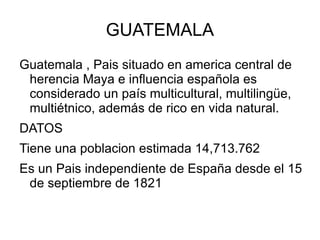 GUATEMALA
Guatemala , Pais situado en america central de
 herencia Maya e influencia española es
 considerado un país multicultural, multilingüe,
 multiétnico, además de rico en vida natural.
DATOS
Tiene una poblacion estimada 14,713.762
Es un Pais independiente de España desde el 15
 de septiembre de 1821
 