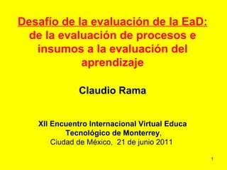Desafío de la evaluación de la EaD: de la evaluación de procesos e insumos a la evaluación del aprendizaje Claudio Rama XII Encuentro Internacional Virtual Educa Tecnológico de Monterrey , Ciudad de México,  21 de junio 2011  