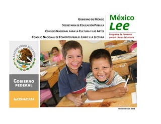 México
                                  GOBIERNO DE MÉXICO

                                                         Lee
                      SECRETARÍA DE EDUCACIÓN PÚBLICA
         CONSEJO NACIONAL PARA LA CULTURA Y LAS ARTES
                                                         Programa de Fomento
CONSEJO NACIONAL DE FOMENTO PARA EL LIBRO Y LA LECTURA   para el Libro y la Lectura




                                                                  Noviembre de 2008
 