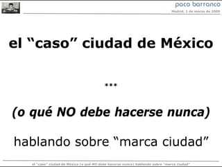 Madrid, 1 de marzo de 2009




el “caso” ciudad de México

                                         ***



(o qué NO debe hacerse nunca)

hablando sobre “marca ciudad”
  el “caso” ciudad de México (o qué NO debe hacerse nunca) hablando sobre “marca ciudad”
 