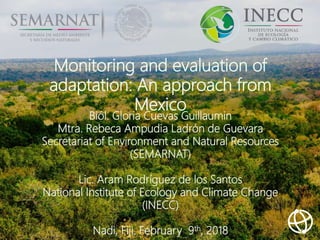 Monitoring and evaluation of
adaptation: An approach from
Mexico
Biól. Gloria Cuevas Guillaumin
Mtra. Rebeca Ampudia Ladrón de Guevara
Secretariat of Environment and Natural Resources
(SEMARNAT)
Lic. Aram Rodríguez de los Santos
National Institute of Ecology and Climate Change
(INECC)
Nadi, Fiji. February 9th, 2018
 