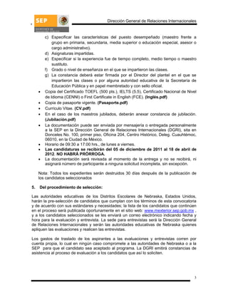 Dirección General de Relaciones Internacionales


         c) Especificar las características del puesto desempeñado (maestro frente a
             grupo en primaria, secundaria, media superior o educación especial, asesor o
             cargo administrativo).
         d) Asignaturas impartidas.
         e) Especificar si la experiencia fue de tiempo completo, medio tiempo o maestro
             sustituto.
         f) Grado o nivel de enseñanza en el que se impartieron las clases.
         g) La constancia deberá estar firmada por el Director del plantel en el que se
             impartieron las clases o por alguna autoridad educativa de la Secretaría de
             Educación Pública y en papel membretado y con sello oficial.
        Copia del Certificado TOEFL (500 pts.), IELTS (5.5), Certificado Nacional de Nivel
         de Idioma (CENNI) o First Certificate in English (FCE). (Inglés.pdf)
        Copia de pasaporte vigente. (Pasaporte.pdf)
        Currículo Vitae. (CV.pdf)
        En el caso de los maestros jubilados, deberán anexar constancia de jubilación.
         (Jubilación.pdf)
        La documentación puede ser enviada por mensajería o entregada personalmente
         a la SEP en la Dirección General de Relaciones Internacionales (DGRI), sita en
         Donceles No. 100, primer piso, Oficina 204, Centro Histórico, Deleg. Cuauhtémoc,
         06010, en la Ciudad de México.
        Horario de 09:30 a 17:00 hrs., de lunes a viernes.
        Las candidaturas se recibirán del 05 de diciembre de 2011 al 18 de abril de
         2012. NO HABRÁ PRÓRROGA.
        La documentación será revisada al momento de la entrega y no se recibirá, ni
         asignará número de participante a ninguna solicitud incompleta, sin excepción.

     Nota: Todos los expedientes serán destruidos 30 días después de la publicación de
     los candidatos seleccionados

5.   Del procedimiento de selección:

Las autoridades educativas de los Distritos Escolares de Nebraska, Estados Unidos,
harán la pre-selección de candidatos que cumplan con los términos de esta convocatoria
y de acuerdo con sus estándares y necesidades; la lista de los candidatos que continúen
en el proceso será publicada oportunamente en el sitio web: www.mexterior.sep.gob.mx ,
y a los candidatos seleccionados se les enviará un correo electrónico indicando fecha y
hora para la evaluación y entrevista. La sede para entrevistas será la Dirección General
de Relaciones Internacionales y serán las autoridades educativas de Nebraska quienes
apliquen las evaluaciones y realicen las entrevistas.

Los gastos de traslado de los aspirantes a las evaluaciones y entrevistas corren por
cuenta propia, lo cual en ningún caso compromete a las autoridades de Nebraska o a la
SEP para que el candidato sea aceptado al programa. La DGRI emitirá constancias de
asistencia al proceso de evaluación a los candidatos que así lo soliciten.




                                                                                         3
 