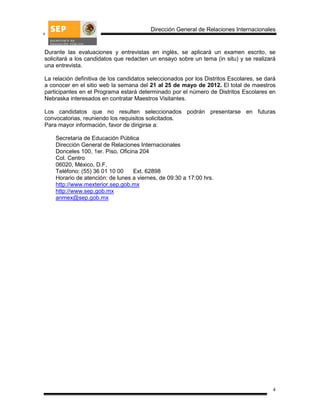 Dirección General de Relaciones Internacionales


Durante las evaluaciones y entrevistas en inglés, se aplicará un examen escrito, se
solicitará a los candidatos que redacten un ensayo sobre un tema (in situ) y se realizará
una entrevista.

La relación definitiva de los candidatos seleccionados por los Distritos Escolares, se dará
a conocer en el sitio web la semana del 21 al 25 de mayo de 2012. El total de maestros
participantes en el Programa estará determinado por el número de Distritos Escolares en
Nebraska interesados en contratar Maestros Visitantes.

Los candidatos que no resulten seleccionados podrán presentarse en futuras
convocatorias, reuniendo los requisitos solicitados.
Para mayor información, favor de dirigirse a:

    Secretaría de Educación Pública
    Dirección General de Relaciones Internacionales
    Donceles 100, 1er. Piso, Oficina 204
    Col. Centro
    06020, México, D.F.
    Teléfono: (55) 36 01 10 00     Ext. 62898
    Horario de atención: de lunes a viernes, de 09:30 a 17:00 hrs.
    http://www.mexterior.sep.gob.mx
    http://www.sep.gob.mx
    anmex@sep.gob.mx




                                                                                         4
 
