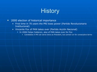 History 2000 election of historical importance First time in 70 years the PRI loses power ( Partido Revolucionario Institucional ) Vincente Fox of PAN takes over ( Partido Acción Nacional) In 2006 Felipe Calderon, also of PAN takes over for Fox Candidates in MX can serve twice as President, but cannot run for consecutive terms 