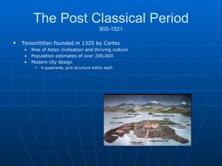 The Post Classical Period 900-1521 Tenochtitlan founded in 1325 by Cortes Rise of Aztec civilization and thriving culture  Population estimates of over 200,000 Modern city design 4 quadrants, grid structure within each 