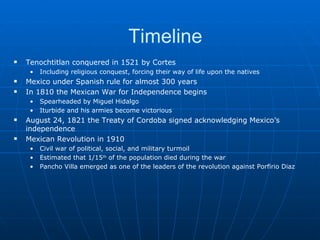 Timeline Tenochtitlan conquered in 1521 by Cortes Including religious conquest, forcing their way of life upon the natives Mexico under Spanish rule for almost 300 years In 1810 the Mexican War for Independence begins Spearheaded by Miguel Hidalgo Iturbide and his armies become victorious August 24, 1821 the Treaty of Cordoba signed acknowledging Mexico’s independence Mexican Revolution in 1910 Civil war of political, social, and military turmoil Estimated that 1/15 th  of the population died during the war Pancho Villa emerged as one of the leaders of the revolution against Porfirio Diaz 