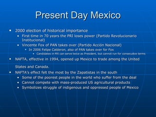 Present Day Mexico 2000 election of historical importance First time in 70 years the PRI loses power ( Partido Revolucionario Institucional ) Vincente Fox of PAN takes over ( Partido Acción Nacional) In 2006 Felipe Calderon, also of PAN takes over for Fox Candidates in MX can serve twice as President, but cannot run for consecutive terms NAFTA, effective in 1994, opened up Mexico to trade among the United States and Canada.   NAFTA’s effect felt the most by the Zapatistas in the south Some of the poorest people in the world who suffer from the deal  Cannot compete with mass-produced US agricultural products Symbolizes struggle of indigenous and oppressed people of Mexico 