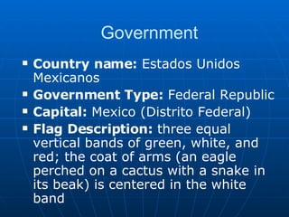 Government Country name:  Estados Unidos Mexicanos Government Type:  Federal Republic Capital:  Mexico (Distrito Federal) Flag Description:  three equal vertical bands of green, white, and red; the coat of arms (an eagle perched on a cactus with a snake in its beak) is centered in the white band 