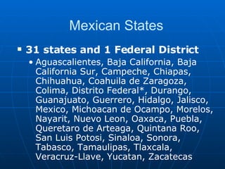 Mexican States 31 states and 1 Federal District   Aguascalientes, Baja California, Baja California Sur, Campeche, Chiapas, Chihuahua, Coahuila de Zaragoza, Colima, Distrito Federal*, Durango, Guanajuato, Guerrero, Hidalgo, Jalisco, Mexico, Michoacan de Ocampo, Morelos, Nayarit, Nuevo Leon, Oaxaca, Puebla, Queretaro de Arteaga, Quintana Roo, San Luis Potosi, Sinaloa, Sonora, Tabasco, Tamaulipas, Tlaxcala, Veracruz-Llave, Yucatan, Zacatecas  
